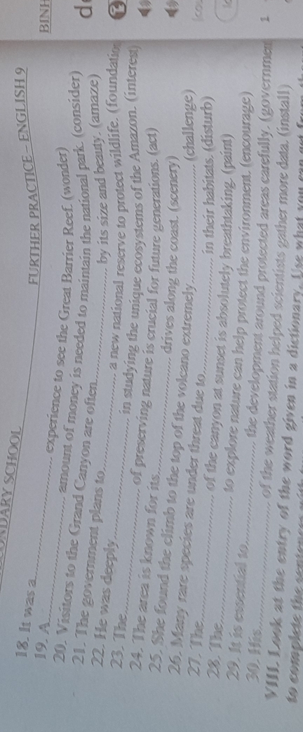 URDARY SCHOOL 
_ 
18. It was a 
FURTHER PRACTICE - ENGLISH 9 
BINH 
19. A_ experience to see the Great Barrier Reef. (wonder) 
amount of money is needed to maintain the national park. (consider) d 
20. Visitors to the Grand Canyon are often. 
21. The goverment plans to_ 
22. He was deeply_ 
by its size and beauty. (amaze) 
a new national reserve to protect wildlife. (foundation 
23. The _L 
_in studying the unique ecosystems of the Amazon. (interest) 
24. The area is known for its. 
of preserving nature is crucial for future generations. (act) 
drives along the coast. (scenery) 
_ 
25. She found the climb to the top of the volcano extremely 
26. Many rare species are under threat due to._ 
(challenge) 
27. The _col 
28. The 
in their habitats. (disturb) 
_of the canyon at sunset is absolutely breathtaking. (paint) 
29. It is essential to 
_to explore nature can help protect the environment. (encourage) 
the development around protected areas carefully, (governmen 1 
30. His_ of the weather station helped scientists gather more data. (install) 
VIII. Look at the entry of the word given in a dictionary. Use what you can