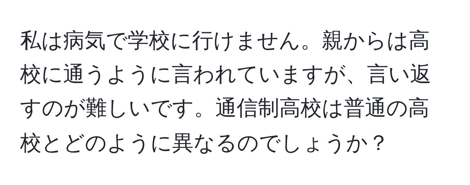 私は病気で学校に行けません。親からは高校に通うように言われていますが、言い返すのが難しいです。通信制高校は普通の高校とどのように異なるのでしょうか？