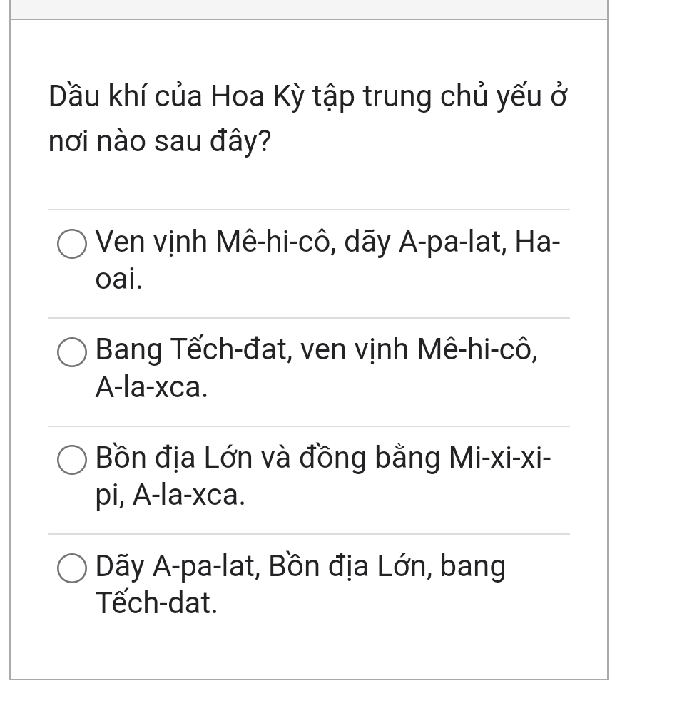 Dầu khí của Hoa Kỳ tập trung chủ yếu ở
nơi nào sau đây?
Ven vịnh Mê-hi-cô, dãy A-pa-lat, Ha-
oai.
Bang Tếch-đat, ven vịnh Mê-hi-cô,
A-la-xca.
Bồn địa Lớn và đồng bằng Mi-xi-xi-
pi, A-la-xca.
Dãy A-pa-lat, Bồn địa Lớn, bang
Tếch-dat.