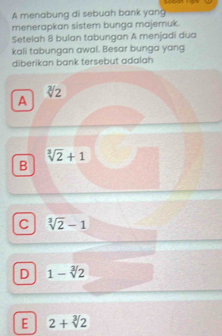 A menabung di sebuah bank yang
menerapkan sistem bunga majemuk.
Setelah 8 bulan tabungan A menjadi dua
kali tabungan awal. Besar bunga yang
diberikan bank tersebut adalah
sqrt[3](2)
A
sqrt[3](2)+1
B
C sqrt[3](2)-1
D 1-sqrt[3](2)
E 2+sqrt[3](2)