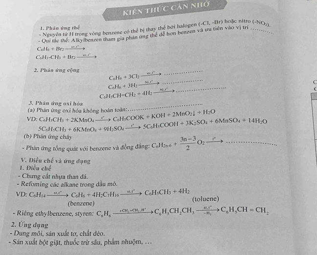 kiên thức cản nhớ
1. Phân ứng thể
- Nguyên tử H trong vòng benzene có thể bị thay thể bởi halogen
- Qui tắc thế: Alkylbenzen tham gia phản ứng thể dể hơn benzen và ưu tiên vào vị trí (-C1,-Br) hoặc nitro_ (-NO_2),
C_6H_6+Br_2xrightarrow w_sr
C_6H_5-CH_3+Br_2to
_
2. Phân ứng cộng C_6H_6+3Cl_2to _
C
C_6H_6+3H_2xrightarrow Ni.r _
C_6H_5CH=CH_2+4H_2xrightarrow Ni.t''
(
3. Phân ứng oxi hóa
_
VD:C_6H_5CH_3+2KMnO_4xrightarrow rC_6H_5COOK+KOH+2MnO_2downarrow +H_2O (a) Phản ứng oxi hóa không hoàn toàn:
5C_6H_5CH_3+6KMnO_4+9H_2SO_4to 5C_6H_5COOH+3K_2SO_4+6MnSO_4+14H_2O
(b) Phản ứng chảy
- Phản ứng tổng quát với benzene và đồng đẳng: C_nH_2n-6+ (3n-3)/2 O_2xrightarrow r°·s _
V. Điều chế và ứng dụng
1. Điều chế
- Chưng cất nhựa than đá.
- Refoming các alkane trong dầu mỏ.
VD:C_6H_14to C_6H_6+4H_2C_7H_16xrightarrow xt_3C_6H_5CH_3+4H_2 (toluene)
(benzene)
-  Riêng ethylbenzene, styren: C_6H_6xrightarrow +CH_2=C_6H_5CH_2CH_3xrightarrow nt^2C_6H_5CH=CH_2
2. Ứng dụng
- Dung môi, sản xuất tơ, chất dẻo.
- Sản xuất bột giặt, thuốc trừ sâu, phẩm nhuộm, ...