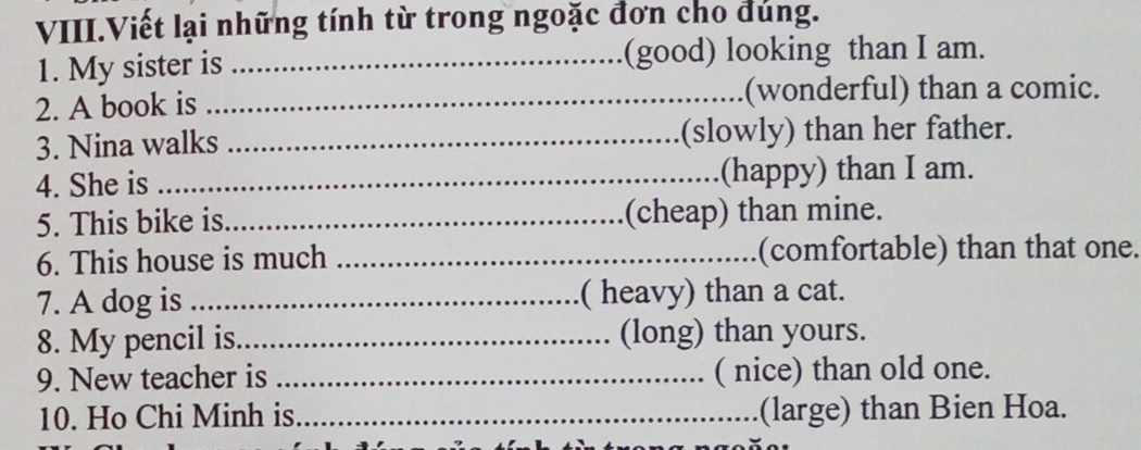 VIII.Viết lại những tính từ trong ngoặc đơn cho đúng. 
1. My sister is _(good) looking than I am. 
2. A book is _(wonderful) than a comic. 
3. Nina walks _(slowly) than her father. 
4. She is _(happy) than I am. 
5. This bike is_ (cheap) than mine. 
6. This house is much _(comfortable) than that one. 
7. A dog is_ ( heavy) than a cat. 
8. My pencil is._ (long) than yours. 
9. New teacher is _( nice) than old one. 
10. Ho Chi Minh is _(large) than Bien Hoa.