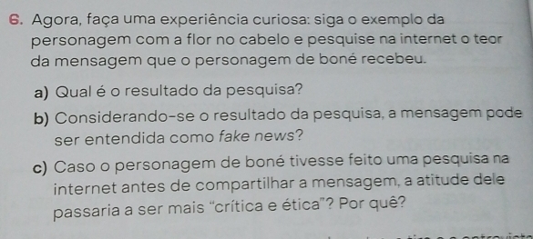 Agora, faça uma experiência curiosa: siga o exemplo da 
personagem com a flor no cabelo e pesquise na internet o teor 
da mensagem que o personagem de boné recebeu. 
a) Qual é o resultado da pesquisa? 
b) Considerando-se o resultado da pesquisa, a mensagem pode 
ser entendida como fake news? 
c) Caso o personagem de boné tivesse feito uma pesquisa na 
internet antes de compartilhar a mensagem, a atitude dele 
passaria a ser mais “crítica e ética”? Por quê?