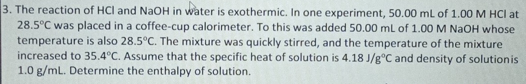 The reaction of HCl and NaOH in water is exothermic. In one experiment, 50.00 mL of 1.00 M HCl at
28.5°C was placed in a coffee-cup calorimeter. To this was added 50.00 mL of 1.00 M NaOH whose 
temperature is also 28.5°C. The mixture was quickly stirred, and the temperature of the mixture 
increased to 35.4°C. Assume that the specific heat of solution is 4.18J/g°C and density of solutionis
1.0 g/mL. Determine the enthalpy of solution.