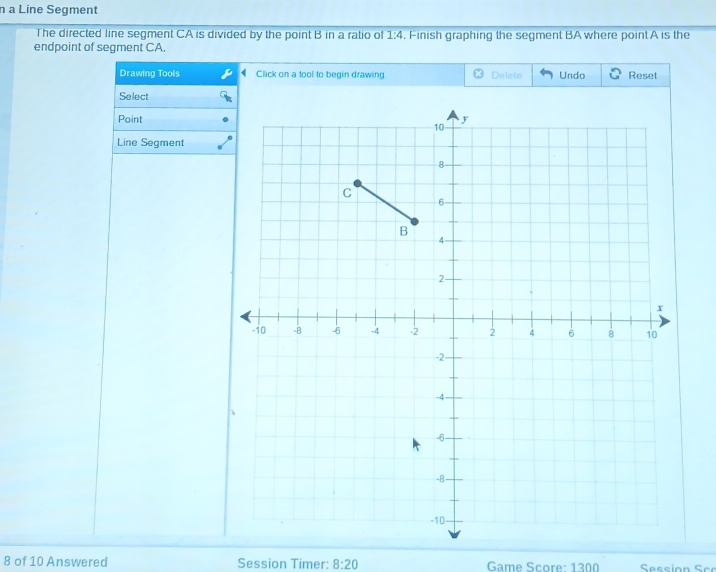 a Line Segment 
The directed line segment CA is divided by the point B in a ratio of 1:4. Finish graphing the segment BA where point A is the 
endpoint of segment CA. 
Drawing Tools Click on a tool to begin drawing Delete Undo Reset 
Select 
Point 
Line Segment 
8 of 10 Answered Session Timer: 8:20 Game Score: 1300