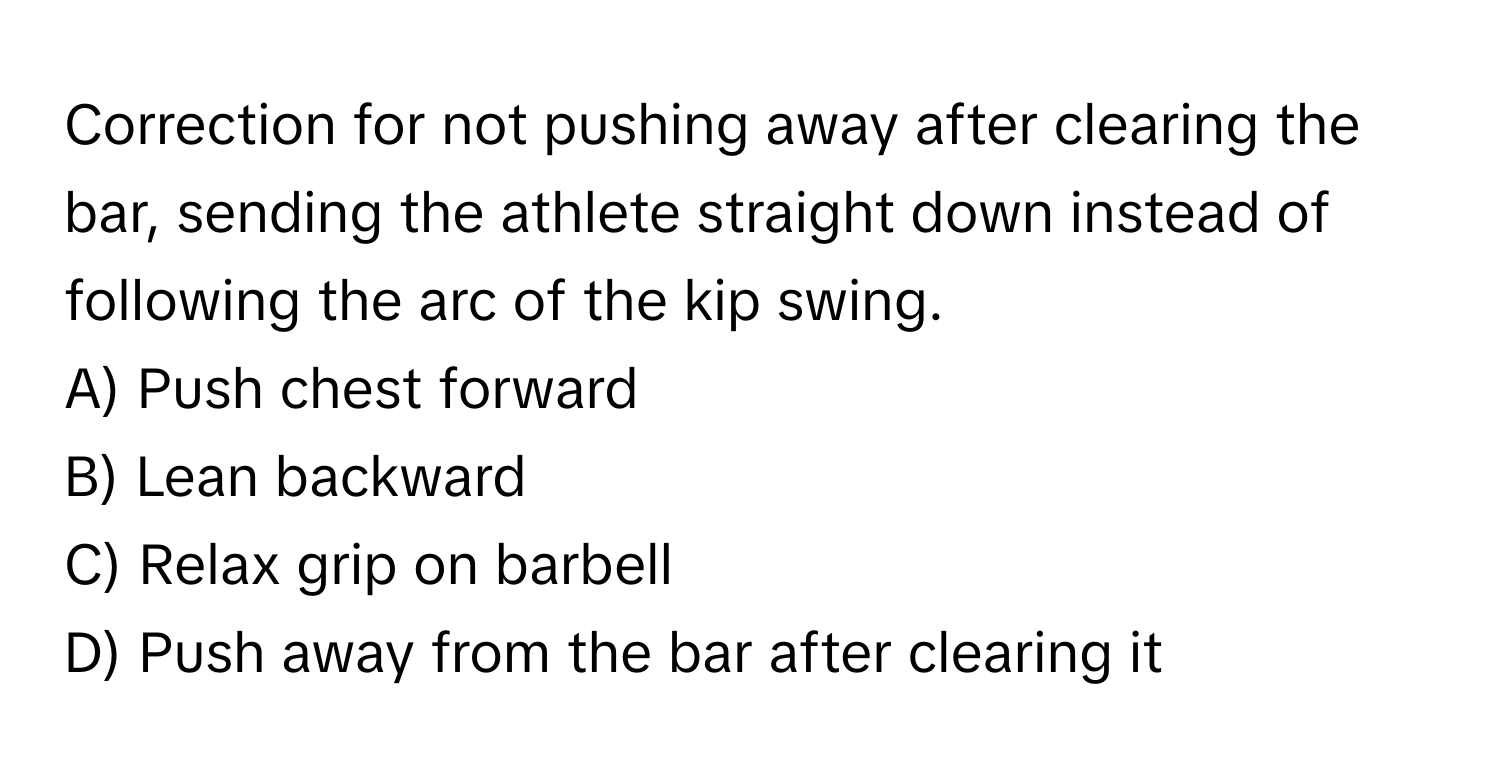 Correction for not pushing away after clearing the bar, sending the athlete straight down instead of following the arc of the kip swing.

A) Push chest forward 
B) Lean backward 
C) Relax grip on barbell 
D) Push away from the bar after clearing it