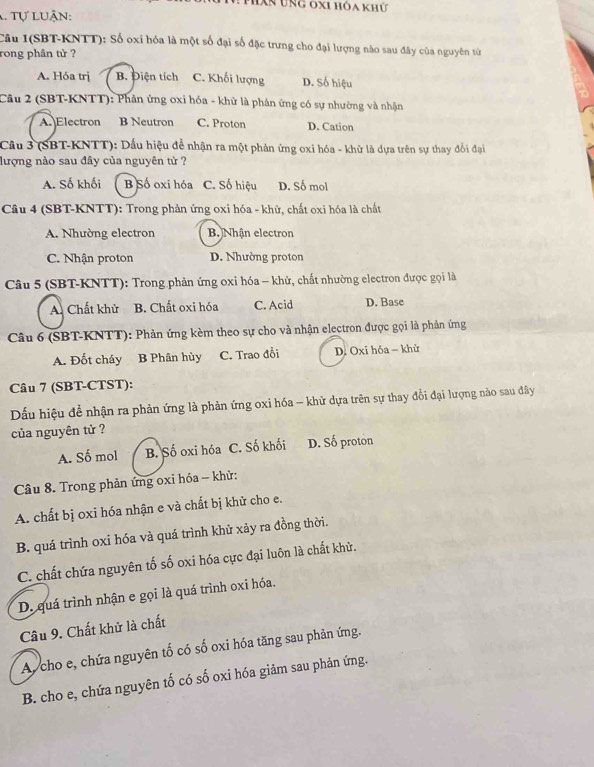 Phân ung oxi hóa khữ
. Tự luận:
Câu I(SBT-KNTT): Số oxi hóa là một số đại số đặc trưng cho đại lượng nào sau đây của nguyên từ
rong phân tử ?
A. Hóa trị B. Điện tích C. Khối lượng D. Số hiệu
Câu 2 (SBT-KNTT): Phản ứng oxi hóa - khử là phân ứng có sự nhường và nhận
A. Electron B Neutron C. Proton D. Cation
Câu 3 (SBT-KNTT): Dấu hiệu để nhận ra một phản ứng oxi hóa - khữ là dựa trên sự thay đổi đại
lượng nào sau đây của nguyên tử ?
A. Số khối B Số oxi hóa C. Số hiệu D. Số mol
Câu 4 (SBT-KNTT): Trong phản ứng oxi hóa - khử, chất oxi hóa là chất
A. Nhường electron B. Nhận electron
C. Nhận proton D. Nhường proton
Câu 5 (SBT-KNTT): Trong phản ứng oxi hóa - khử, chất nhường electron được gọi là
A. Chất khử B. Chất oxi hóa C. Acid D. Base
Câu 6 (SBT-KNTT): Phản ứng kèm theo sự cho và nhận electron được gọi là phản ứng
A. Đốt cháy B Phân hủy C. Trao đổi D. Oxi hóa - khử
Câu 7 (SBT-CTST):
Dấu hiệu để nhận ra phản ứng là phản ứng oxi hóa - khử dựa trên sự thay đổi đại lượng nào sau đây
của nguyên tử ?
A. Số mol B. Số oxi hóa C. Số khối D. Số proton
Câu 8. Trong phản ứng oxi hóa - khử:
A. chất bị oxi hóa nhận e và chất bị khử cho e.
B. quá trình oxi hóa và quá trình khử xảy ra đồng thời.
C. chất chứa nguyên tố số oxi hóa cực đại luôn là chất khử.
D. quá trình nhận e gọi là quá trình oxi hóa.
Câu 9. Chất khử là chất
A, cho e, chứa nguyên tố có số oxi hóa tăng sau phản ứng.
B. cho e, chứa nguyên tố có số oxi hóa giảm sau phản ứng.