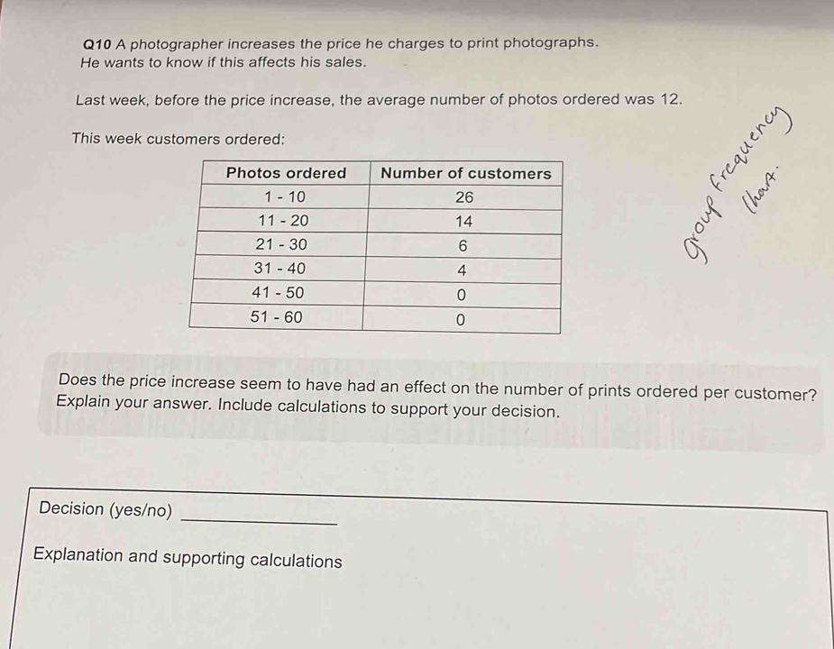 A photographer increases the price he charges to print photographs. 
He wants to know if this affects his sales. 
Last week, before the price increase, the average number of photos ordered was 12. 
This week customers ordered: 
Does the price increase seem to have had an effect on the number of prints ordered per customer? 
Explain your answer. Include calculations to support your decision. 
_ 
Decision (yes/no) 
Explanation and supporting calculations