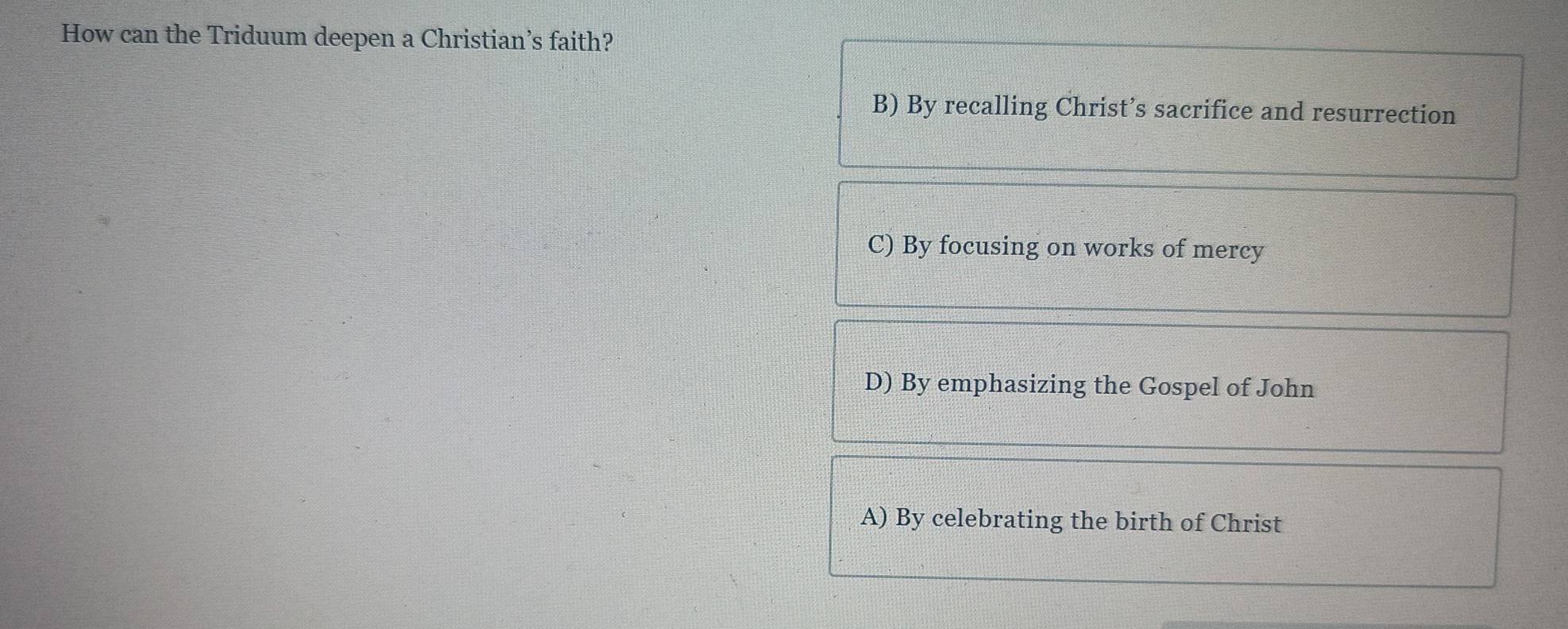 How can the Triduum deepen a Christian’s faith?
B) By recalling Christ’s sacrifice and resurrection
C) By focusing on works of mercy
D) By emphasizing the Gospel of John
A) By celebrating the birth of Christ