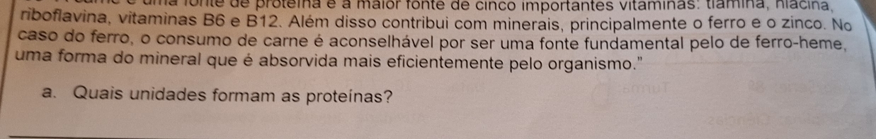 uma fonte de proteina é a maior fonte de cinco importantes vitaminas: tlamina, hiacina, 
riboflavina, vitaminas B6 e B12. Além disso contribui com minerais, principalmente o ferro e o zinco. No 
caso do ferro, o consumo de carne é aconselhável por ser uma fonte fundamental pelo de ferro-heme, 
uma forma do mineral que é absorvida mais eficientemente pelo organismo." 
a. Quais unidades formam as proteínas?