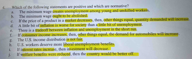 Which of the following statements are positive and which are normative?
a. The minimum wage creates unemployment among young and unskilled workers.
b. The minimum wage ought to be abolished.
c. If the price of a product in a market decreases, then, other things equal, quantity demanded will increase.
d. A little bit of inflation is worse for society than a little bit of unemployment.
e. There is a tradeoff between inflation and unemployment in the short run.
f. If consumer income increases, then, other things equal, the demand for automobiles will increase.
g. The U.S. income distribution is not fair.
h. U.S. workers deserve more liberal unemployment benefits.
i. If interest rates increase, then investment will decrease.
j. If welfare benefits were reduced, then the country would be better off.