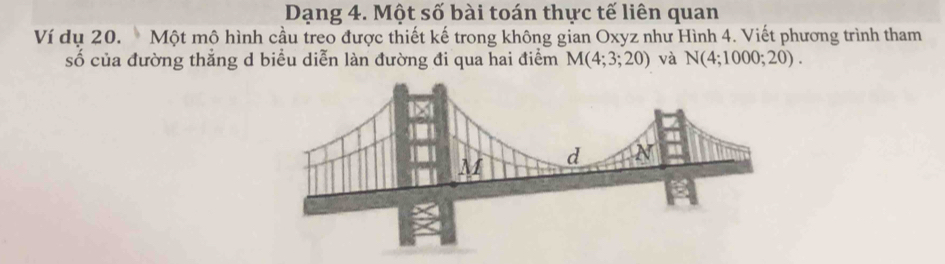 Dạng 4. Một số bài toán thực tế liên quan 
Ví dụ 20. Một mộ hình cầu treo được thiết kế trong không gian Oxyz như Hình 4. Viết phương trình tham 
số của đường thắng d biểu diễn làn đường đi qua hai điểm M(4;3;20) và N(4;1000;20).