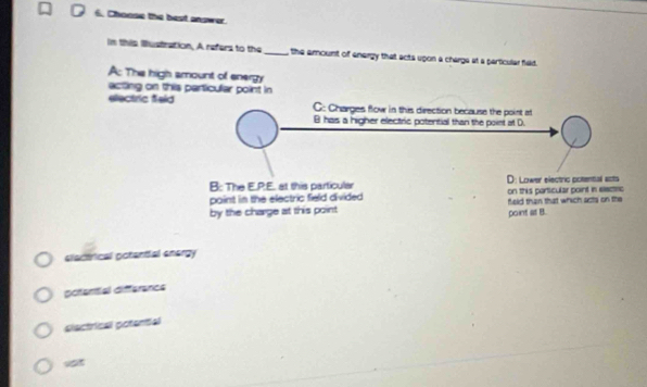 Choose the best answer.
in this Bustration, A refers to the_ , the amount of energy that acts upon a charge at a particular field.
A: The high amount of energy
acting on this perticular point in
electric f
elactrical potential energy
pofential difference
slactrical potential