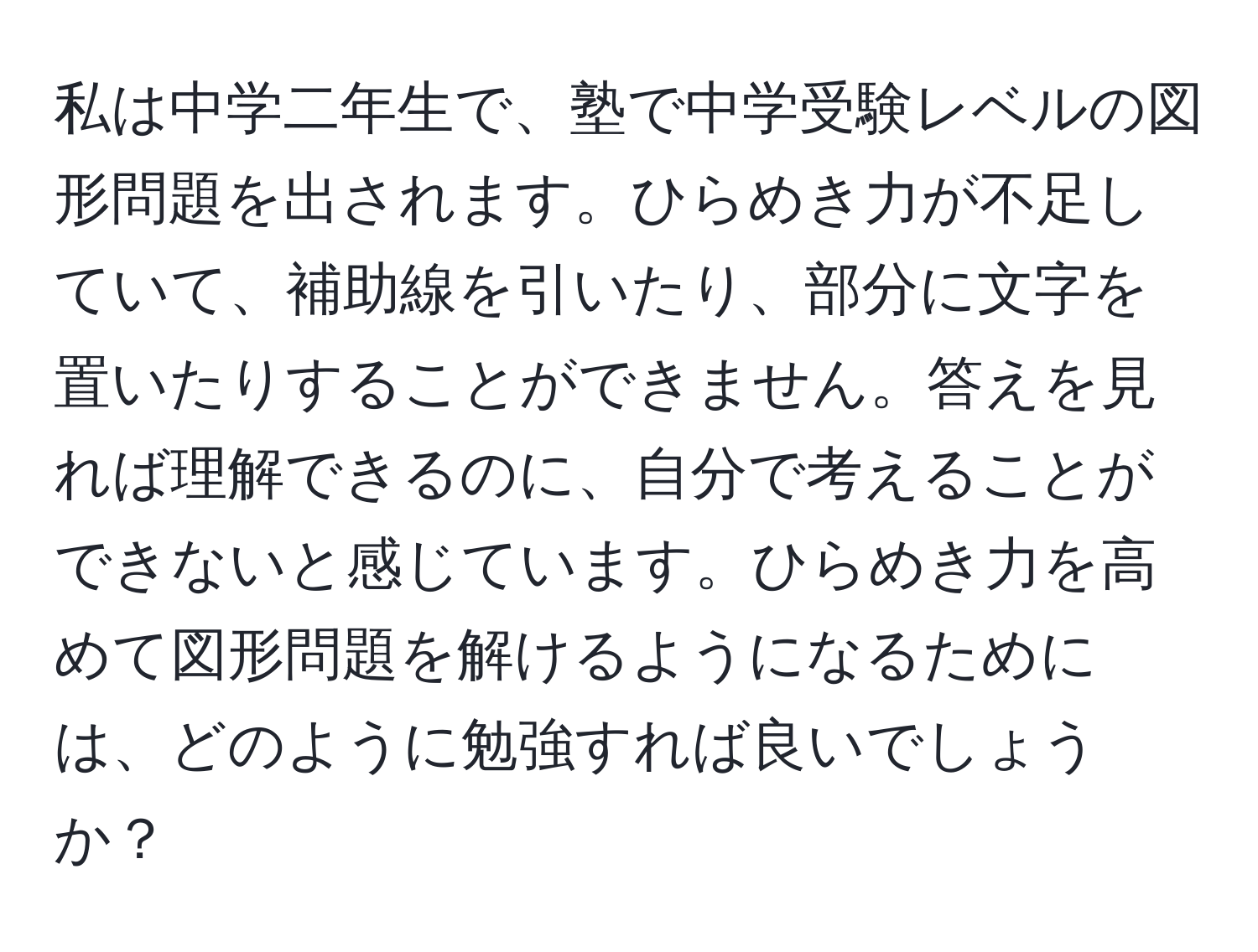 私は中学二年生で、塾で中学受験レベルの図形問題を出されます。ひらめき力が不足していて、補助線を引いたり、部分に文字を置いたりすることができません。答えを見れば理解できるのに、自分で考えることができないと感じています。ひらめき力を高めて図形問題を解けるようになるためには、どのように勉強すれば良いでしょうか？