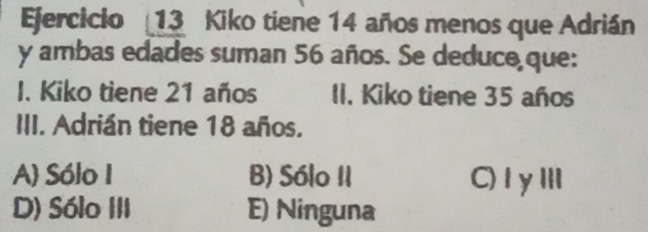 Efercicio 13 Kiko tiene 14 años menos que Adrián
y ambas edades suman 56 años. Se deduce que:
I. Kiko tiene 21 años II. Kiko tiene 35 años
III. Adrián tiene 18 años.
A) Sólo I B) Sólo II C)1γⅢ
D) Sólo III E) Ninguna