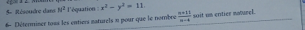 5- Résoudre dans H^2 l'équation : x^2-y^2=11. 
6- Déterminer tous les entiers naturels n pour que le nombre  (n+11)/n-4  soit un entier naturel.