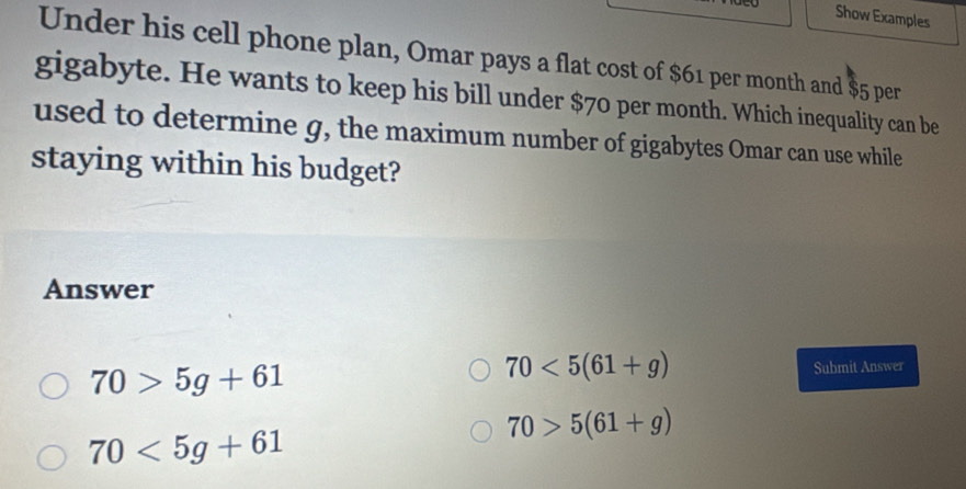 Show Examples
Under his cell phone plan, Omar pays a flat cost of $61 per month and $5 per
gigabyte. He wants to keep his bill under $70 per month. Which inequality can be
used to determine g, the maximum number of gigabytes Omar can use while
staying within his budget?
Answer
70>5g+61
70<5(61+g) Submit Answer
70>5(61+g)
70<5g+61