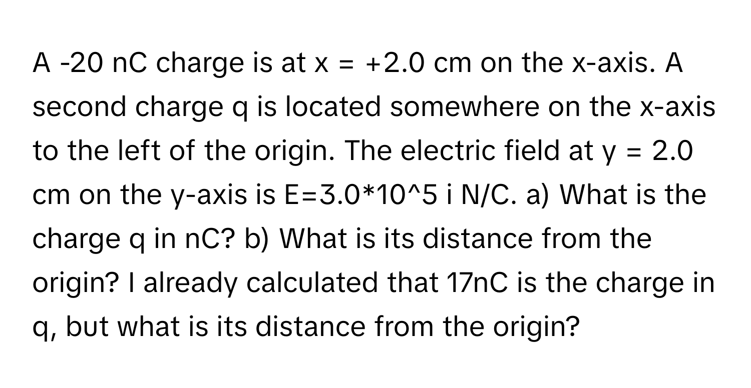 A -20 ﻿nC charge is at x = +2.0 ﻿cm on the x-axis. A second charge q is located somewhere on the x-axis to the left of the origin. The electric field at y = 2.0 ﻿cm on the y-axis is E=3.0*10^5 ﻿i N/C. a) ﻿What is the charge q in nC? b) ﻿What is its distance from the origin? I already calculated that 17nC is the charge in q, ﻿but what is its distance from the origin?