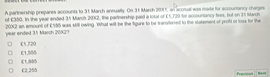 A partnership prepares accounts to 31 March annually. On 31 March 20X1, an accrual was made for accountancy charges
of £350. In the year ended 31 March 20X2, the partnership paid a total of £1,720 for accountancy fees, but on 31 March
20X2 an amount of £185 was still owing. What will be the figure to be transferred to the statement of profit or loss for the
year ended 31 March 20X2?
£1,720
£1,555
£1,885
£2,255 Next
Previous