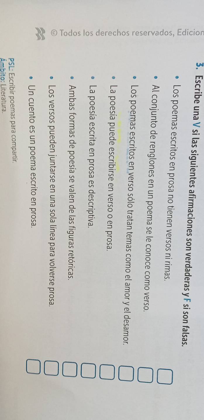 Escribe una V si las siguientes afirmaciones son verdaderas y F si son falsas. 
Los poemas escritos en prosa no tienen versos ni rimas. 
Al conjunto de renglones en un poema se le conoce como verso. 
Los poemas escritos en verso sólo tratan temas como el amor y el desamor. 
La poesía puede escribirse en verso o en prosa. 
La poesía escrita en prosa es descriptiva. 
Ambas formas de poesía se valen de las figuras retóricas. 
Los versos pueden juntarse en una sola línea para volverse prosa. 
a 
Un cuento es un poema escrito en prosa. 
PSL: Escribir poemas para compartir. 
Ámbito: Literatura.