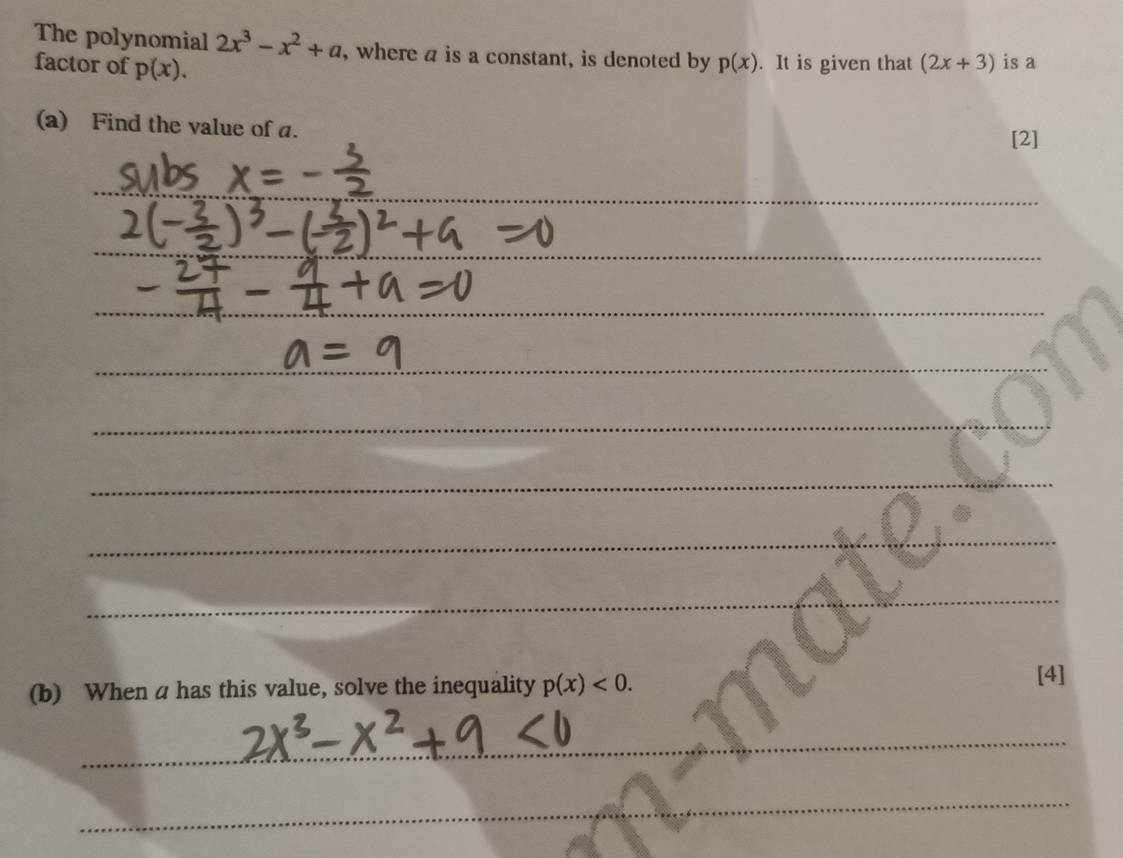 The polynomial 2x^3-x^2+a , where a is a constant, is denoted by p(x). It is given that (2x+3) is a 
factor of p(x). 
(a) Find the value of a. 
[2] 
_ 
_ 
_ 
__ 
_ 
_ 
_ 
_ 
_ 
_ 
(b) When a has this value, solve the inequality p(x)<0</tex>. 
[4] 
_ 
_