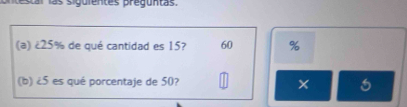 estal las siguientes preguntas. 
(a) ¿ 25% de qué cantidad es 15? 60 %
(b) ¿ 5 es qué porcentaje de 50?