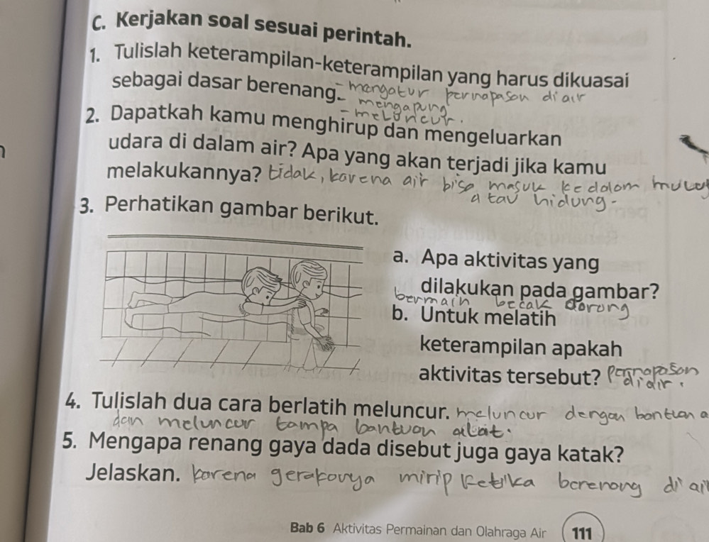 Kerjakan soal sesuai perintah. 
1. Tulislah keterampilan-keterampilan yang harus dikuasai 
sebagai dasar berenang 
2. Dapatkah kamu menghirup dan mengeluarkan 
udara di dalam air? Apa yang akan terjadi jika kamu 
melakukannya? 
3. Perhatikan gambar berikut. 
a. Apa aktivitas yang 
dilakukạn pada gambar? 
b. Untuk melatih 
keterampilan apakah 
aktivitas tersebut? 
4. Tulislah dua cara berlatih meluncur. 
5. Mengapa renang gaya dada disebut juga gaya katak? 
Jelaskan. 
Bab 6 Aktivitas Permainan dan Olahraga Air 111