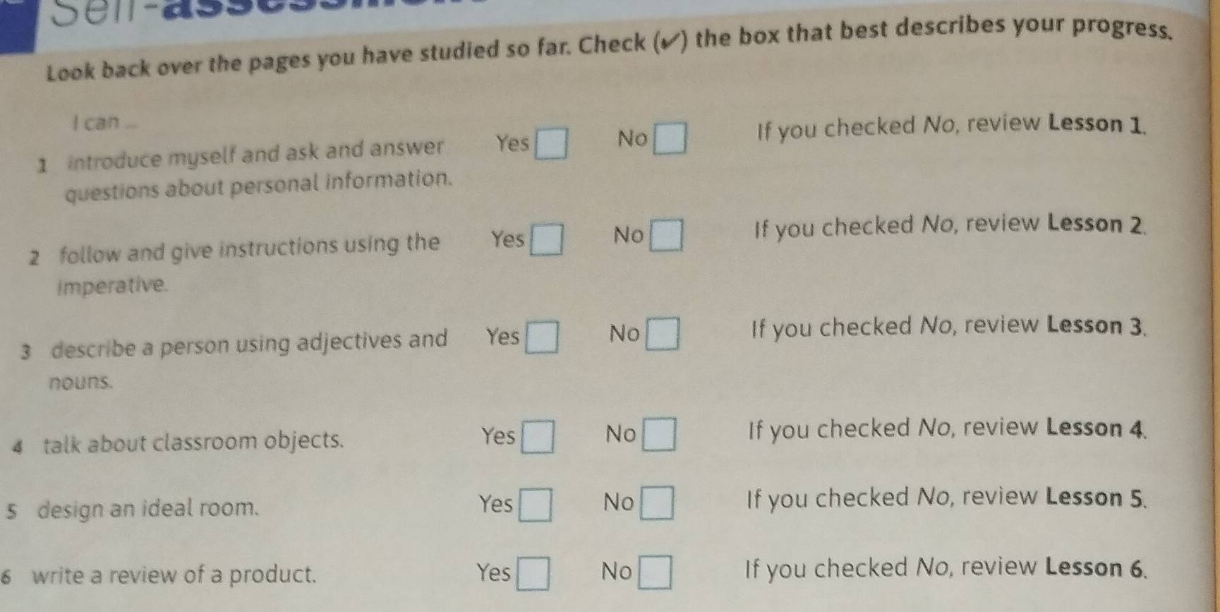 Sema s e
Look back over the pages you have studied so far. Check (✔) the box that best describes your progress.
I can ...
1 introduce myself and ask and answer Yes □ No □ If you checked No, review Lesson 1.
questions about personal information.
2 follow and give instructions using the Yes □ No □ If you checked No, review Lesson 2.
imperative.
3 describe a person using adjectives and Yes □ No □ If you checked No, review Lesson 3.
nouns.
4 talk about classroom objects.
Yes □ No □ If you checked No, review Lesson 4.
5 design an ideal room. Yes □ No □ If you checked No, review Lesson 5.
6 write a review of a product. Yes □ No □ If you checked No, review Lesson 6.