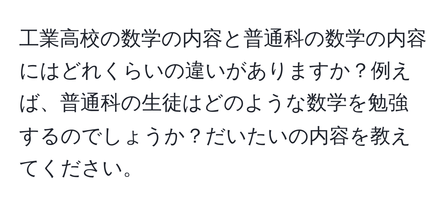 工業高校の数学の内容と普通科の数学の内容にはどれくらいの違いがありますか？例えば、普通科の生徒はどのような数学を勉強するのでしょうか？だいたいの内容を教えてください。