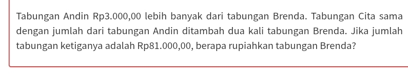 Tabungan Andin Rp3.000,00 lebih banyak dari tabungan Brenda. Tabungan Cita sama 
dengan jumlah dari tabungan Andin ditambah dua kali tabungan Brenda. Jika jumlah 
tabungan ketiganya adalah Rp81.000,00, berapa rupiahkan tabungan Brenda?