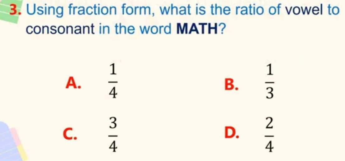 Using fraction form, what is the ratio of vowel to
consonant in the word MATH?
A.  1/4   1/3 
B.
C.  3/4   2/4 
D.