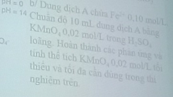 pH=14 b/ Dung dịch A chứa PH=0
Fe^(2+) 0, 10 mol/L
Chuân độ 10 mL dung dịch A bãng 
KMnO₄ 0,02 mol/L trong H_2SO_4
D_4 loàng. Hoàn thành các phân ứng và 
tinh thể tích KMnO, 0,02 mol/L tôi 
thiểu và tối đa cần dùng trong thí 
nghiệm trên