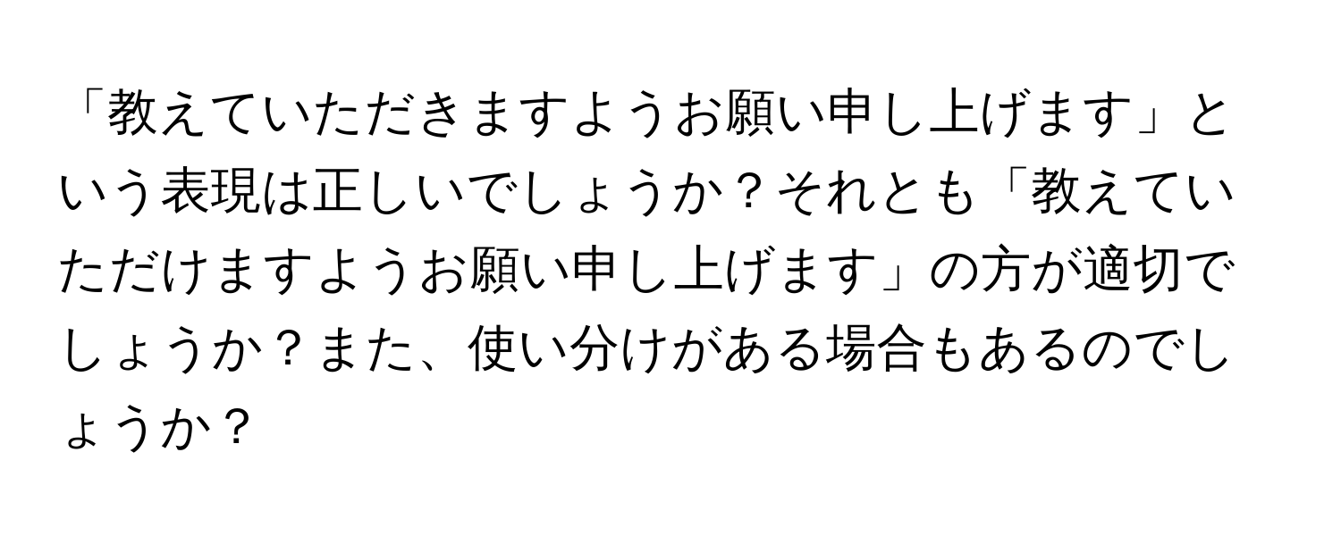 「教えていただきますようお願い申し上げます」という表現は正しいでしょうか？それとも「教えていただけますようお願い申し上げます」の方が適切でしょうか？また、使い分けがある場合もあるのでしょうか？