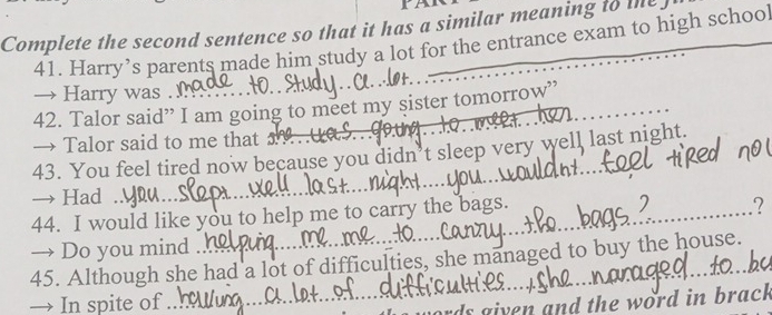 PA 
Complete the second sentence so that it has a similar meaning to me 
41. Harry’s parents made him study a lot for the entrance exam to high school 
→ Harry was . 
42. Talor said” I am going to meet my sister tomorrow” 
→ Talor said to me that 
43. You feel tired now because you didn’t sleep very well last night. 
→ Had . 
44. I would like you to help me to carry the bags. 
7 
→ Do you mind . 
45. Although she had a lot of difficulties, she managed to buy the house. 
→ In spite of 
rds given and the word in brack