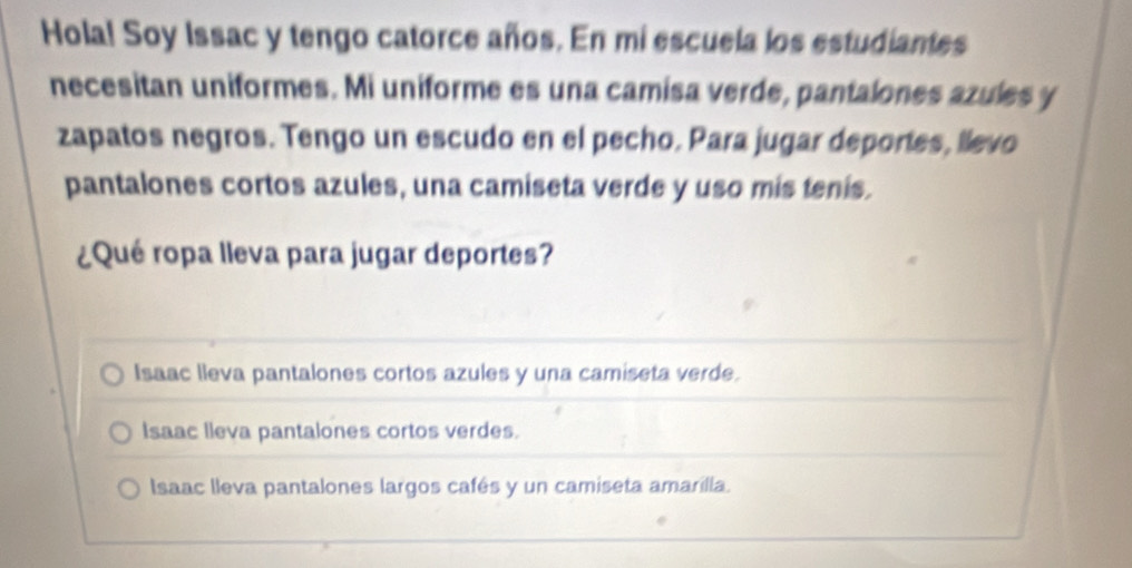 Hola! Soy Issac y tengo catorce años. En mi escuela los estudiantes
necesitan uniformes. Mi uniforme es una camisa verde, pantalones azules y
zapatos negros. Tengo un escudo en el pecho. Para jugar deportes, llevo
pantalones cortos azules, una camiseta verde y uso mis tenis.
¿Qué ropa lleva para jugar deportes?
Isaac lleva pantalones cortos azules y una camiseta verde.
Isaac lleva pantalones cortos verdes.
Isaac lleva pantalones largos cafés y un camiseta amarilla.