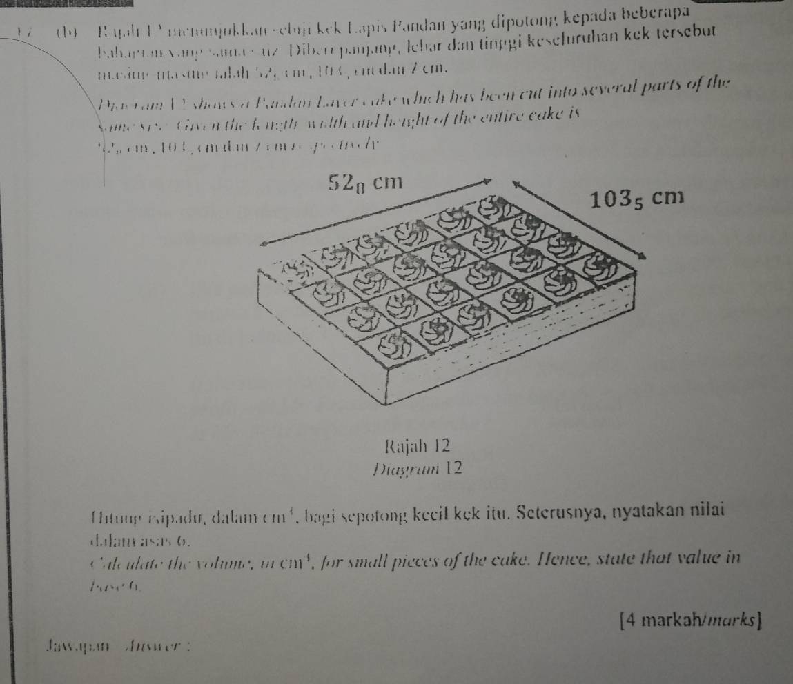 1 (b) R qah 1V menumjukkan vebiji kek Lapis Pandan yang dipotong kepada beberapa 
bahaptan vangsamasuz Diberr panjany, lebar dan tinggi keseluruhan kek tersebut 
m.eim-masmemalah 52, cm , 10 0, cm d.m 7 cm. 
Phaeram WV shows a Pardan Laver cake which has been cut into several parts of the 
Same seve. Given the longth, wilth and height of the entire cake is
92 cm , 103, cm dan z cm o g c cl 
Rajah 12 
Diagram 12 
Untung isipadu, dalam cm^4 , bagi sepotong keeil kek itu. Seterusnya, nyatakan nilai 
(. 1;; i;i ; 1s;1s 0. 
Calc ulate the volume, mcm^3 , for small pieces of the cake. Hence, state that value in 
l· _1t· l_1 
[4 markah/marks] 
Jawpan hawer