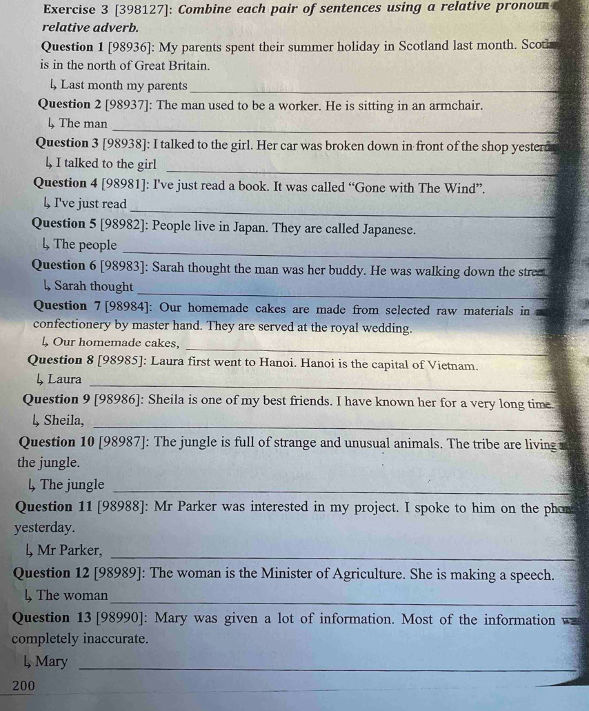 [398127]: Combine each pair of sentences using a relative pronou 
relative adverb. 
Question 1 [98936]: My parents spent their summer holiday in Scotland last month. Scot 
is in the north of Great Britain. 
↓ Last month my parents_ 
Question 2 [98937]: The man used to be a worker. He is sitting in an armchair. 
_ 
l, The man 
Question 3 [98938]: I talked to the girl. Her car was broken down in front of the shop yesterd 
↓ I talked to the girl 
_ 
Question 4 [98981]: I've just read a book. It was called “Gone with The Wind”. 
_ 
↓ I've just read 
Question 5 [98982]: People live in Japan. They are called Japanese. 
_ 
l, The people 
Question 6 [98983]: Sarah thought the man was her buddy. He was walking down the stree 
_ 
↓ Sarah thought 
Question 7 [98984]: Our homemade cakes are made from selected raw materials in 
confectionery by master hand. They are served at the royal wedding. 
_ 
↓ Our homemade cakes, 
Question 8 [98985]: Laura first went to Hanoi. Hanoi is the capital of Vietnam. 
↓ Laura 
_ 
Question 9 [98986]: Sheila is one of my best friends. I have known her for a very long time. 
↓ Sheila,_ 
Question 10 [98987]: The jungle is full of strange and unusual animals. The tribe are living i 
the jungle. 
l, The jungle_ 
Question 11 [98988]: Mr Parker was interested in my project. I spoke to him on the phon 
yesterday. 
l, Mr Parker,_ 
Question 12 [98989]: The woman is the Minister of Agriculture. She is making a speech. 
↓, The woman_ 
Question 13 [98990]: Mary was given a lot of information. Most of the information w 
completely inaccurate. 
l, Mary_ 
200