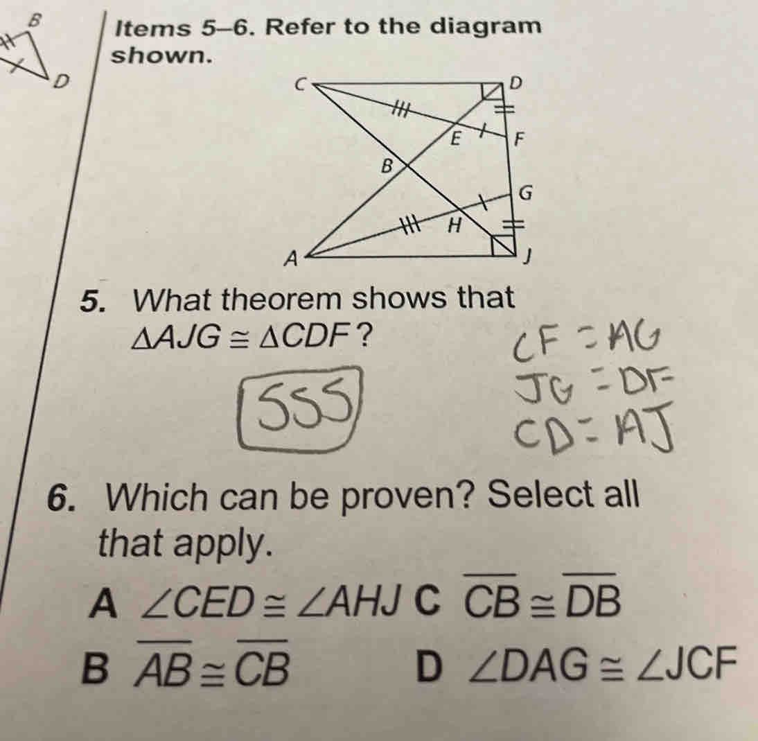 Items 5-6. Refer to the diagram
shown.
5. What theorem shows that
△ AJG≌ △ CDF ?
6. Which can be proven? Select all
that apply.
A ∠ CED≌ ∠ AHJC overline CB≌ overline DB
B overline AB≌ overline CB
D ∠ DAG≌ ∠ JCF