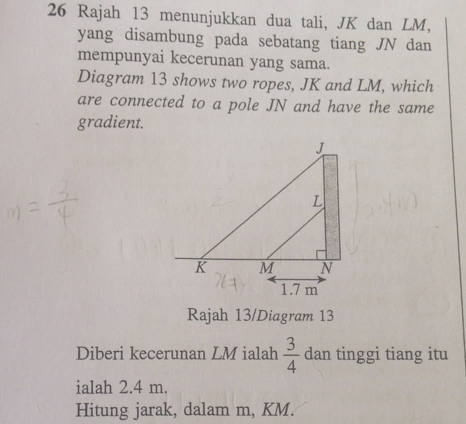 Rajah 13 menunjukkan dua tali, JK dan LM, 
yang disambung pada sebatang tiang JN dan 
mempunyai kecerunan yang sama. 
Diagram 13 shows two ropes, JK and LM, which 
are connected to a pole JN and have the same 
gradient.
J
L
K M N
1.7 m
Rajah 13/Diagram 13 
Diberi kecerunan LM ialah  3/4  dan tinggi tiang itu 
ialah 2.4 m. 
Hitung jarak, dalam m, KM.