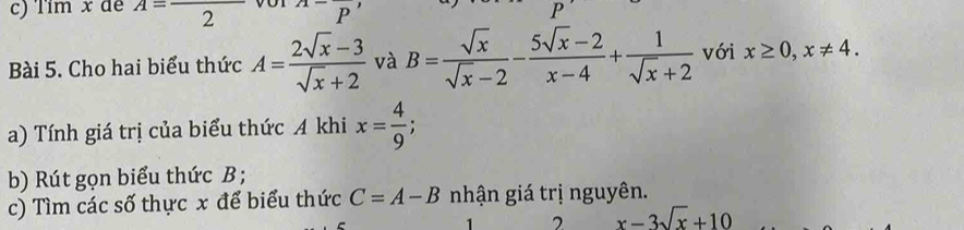 Tim x dé A=frac 2^((wedge -)P^,) 
P 
Bài 5. Cho hai biểu thức A= (2sqrt(x)-3)/sqrt(x)+2  và B= sqrt(x)/sqrt(x)-2 - (5sqrt(x)-2)/x-4 + 1/sqrt(x)+2  với x≥ 0, x!= 4. 
a) Tính giá trị của biểu thức A khi x= 4/9 ; 
b) Rút gọn biểu thức B; 
c) Tìm các số thực x để biểu thức C=A-B nhận giá trị nguyên. 
2 x-3sqrt(x)+10