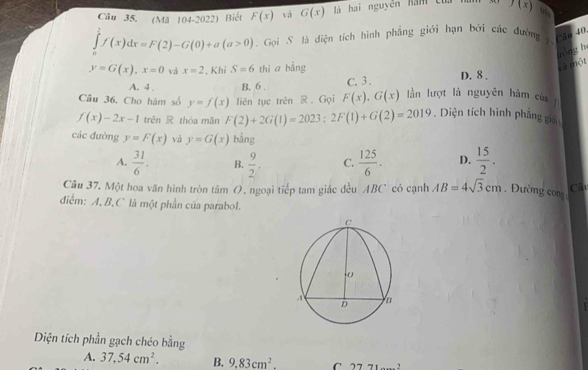 (Mã 104-2022) Biết F(x) và G(x) là hai nguyên hám của f(x) trên
∈tlimits _0^(2f(x)dx=F(2)-G(0)+a(a>0). Gọi S là diện tích hình phẳng giới hạn bởi các đường y Câu 40.
và một rồng h
y=G(x), x=0 và x=2 、 Khi S=6 thì a bằng D. 8.
A. 4. B. 6. C. 3.
Câu 36. Cho hàm số y=f(x) liên tục trên R . Gọi F(x), G(x) lần lượt là nguyên hàm của
f(x)-2x-1 trên R thỏa mãn F(2)+2G(1)=2023 : 2F(1)+G(2)=2019. Diện tích hình phẳng giới
các đường y=F(x) và y=G(x) bằng
A. frac 31)6.  9/2 .  125/6 .  15/2 . 
B.
C.
D.
Câu 37. Một hoa văn hình tròn tâm O. ngoại tiếp tam giác đều ABC có cạnh AB=4sqrt(3)cm Đường con Câu
diểm: A, B, C là một phần của parabol.
Diện tích phần gạch chéo bằng
A. 37, 54cm^2. B. 9,83cm^2. C 2771