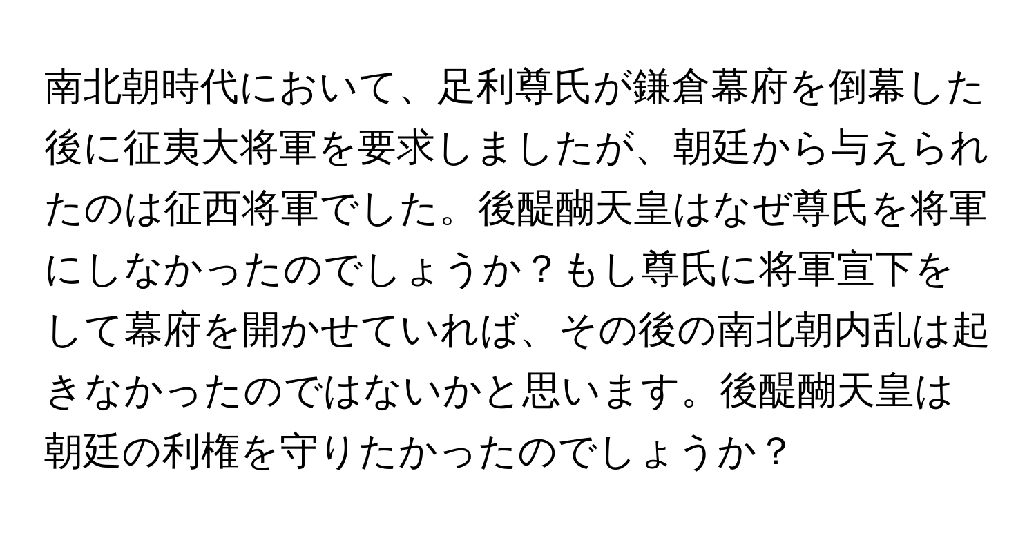 南北朝時代において、足利尊氏が鎌倉幕府を倒幕した後に征夷大将軍を要求しましたが、朝廷から与えられたのは征西将軍でした。後醍醐天皇はなぜ尊氏を将軍にしなかったのでしょうか？もし尊氏に将軍宣下をして幕府を開かせていれば、その後の南北朝内乱は起きなかったのではないかと思います。後醍醐天皇は朝廷の利権を守りたかったのでしょうか？