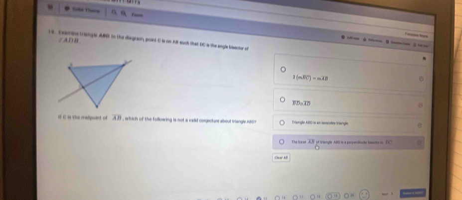 Gol Thaa a, a Tm 
Trmcisos Vyma 
/ADB. 
12. Examne triangic ABD. In the disgram, point C is on AB such that DC is the angle bisector of 
Estereres li t t
2(moverline BC)=moverline AB
overline BD≌ overline AD
If C is the madpoint of overline AB which of the following is not a valid conjecture about triangle ABD Triangle ABD is an isosceles triangle. 
Thse base overline AB of triangle ABD is a perpendesdar hisds to overline DC
Clear All 
====