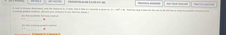 DETAILS MY NOTES CRAUDCOLALG6 5.5.EX.011.MI. PREVIOUS ANSWERS ASK YOUR TEACHER PRACTICE ANOTHER 
A rock is thrown downward, and the distance D, in feet, that it falls in t seconds is given by D=16t^2+8t t. Find how long it takes for the rock to fall 200 feet by using the quadratic formula and the 
crossing-graphs method. (Round your answers to two decimal places.) 
(a) the quadratic formula method
t= _× 
(b) the crossing-graphs method
t=