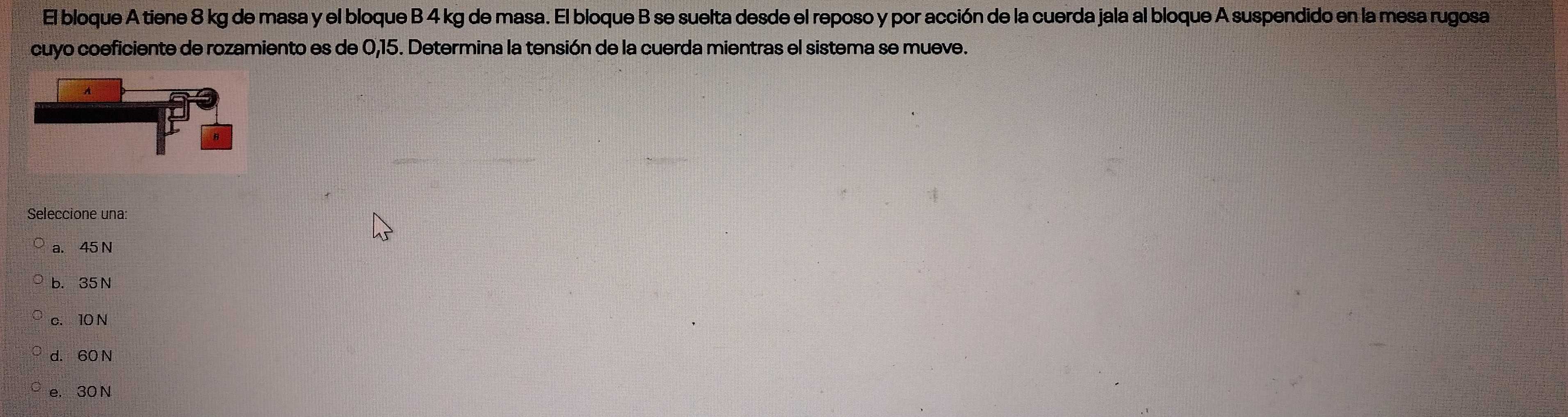 El bloque A tiene 8 kg de masa y el bloque B 4 kg de masa. El bloque B se suelta desde el reposo y por acción de la cuerda jala al bloque A suspendido en la mesa rugosa
cuyo coeficiente de rozamiento es de 0,15. Determina la tensión de la cuerda mientras el sistema se mueve.
Seleccione una:
a. 45 N
b. 35 N
c. 10 N
d. 60 N
e. 30 N