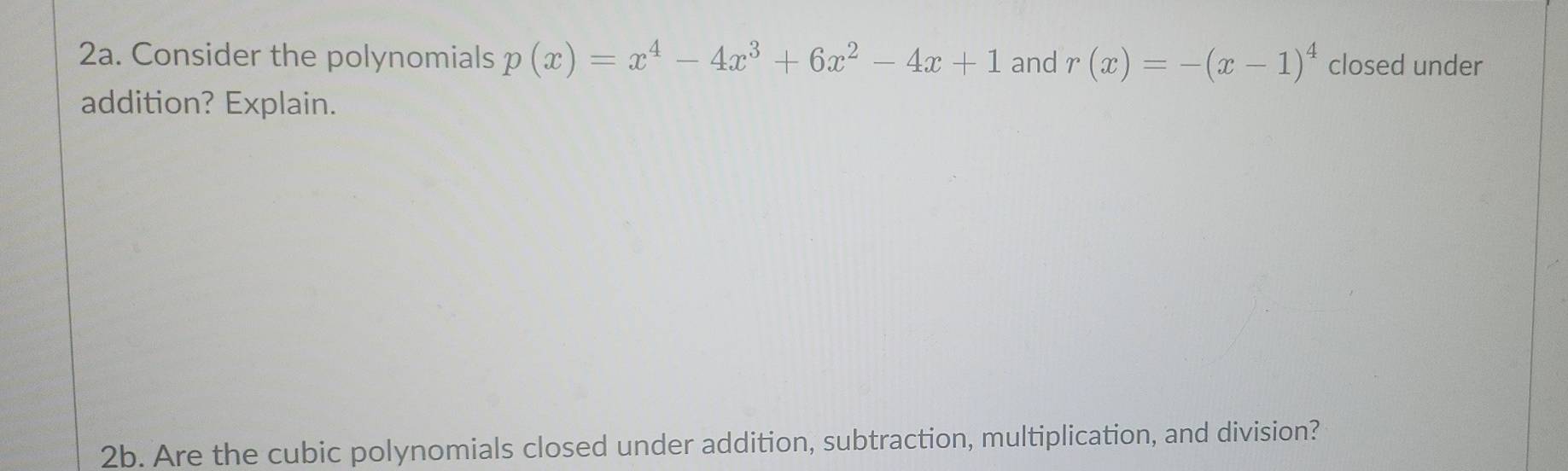 Consider the polynomials p(x)=x^4-4x^3+6x^2-4x+1 and r(x)=-(x-1)^4 closed under 
addition? Explain. 
2b. Are the cubic polynomials closed under addition, subtraction, multiplication, and division?