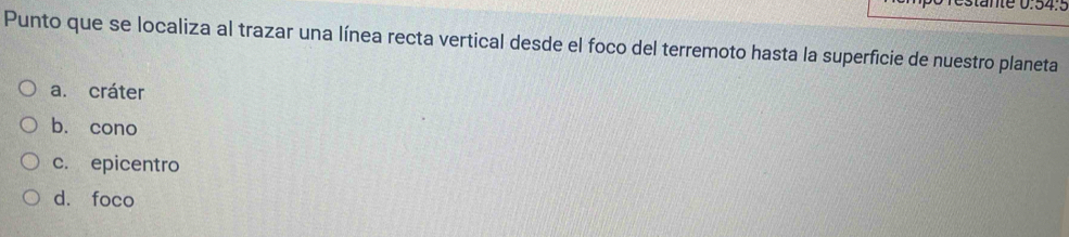 restänte 0.54.º
Punto que se localiza al trazar una línea recta vertical desde el foco del terremoto hasta la superficie de nuestro planeta
a. cráter
b. cono
c. epicentro
d. foco