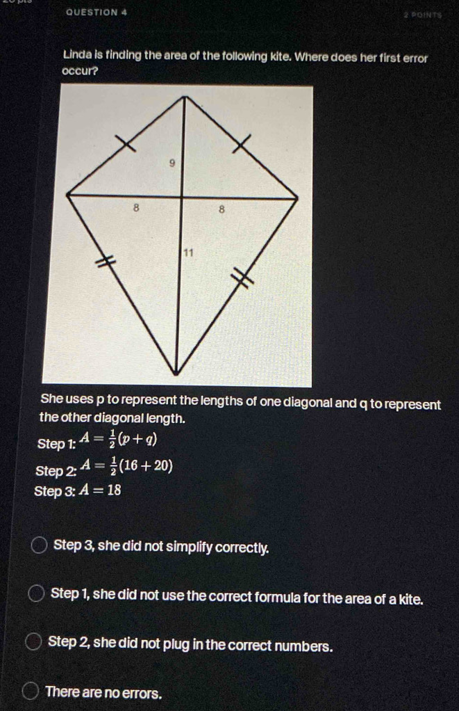 Linda is finding the area of the following kite. Where does her first error
occur?
She uses p to represent the lengths of one diagonal and q to represent
the other diagonal length.
Step 1:A=frac A= 1/2 (p+q)
Step _.A= 1/2 (16+20)
Step 3: A=18
Step 3, she did not simplify correctly.
Step 1, she did not use the correct formula for the area of a kite.
Step 2, she did not plug in the correct numbers.
There are no errors.