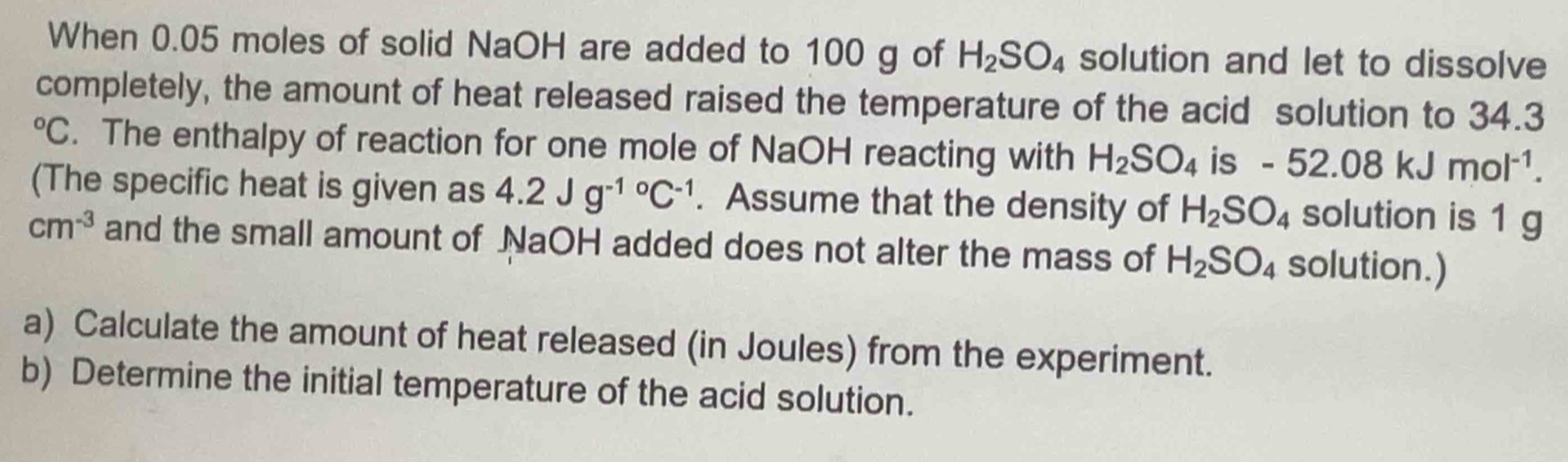 When 0.05 moles of solid NaOH are added to 100 g of H_2SO_4 solution and let to dissolve 
completely, the amount of heat released raised the temperature of the acid solution to 34.3°C. The enthalpy of reaction for one mole of NaOH reacting with H_2SO_4 is -52.08kJmol^(-1). 
(The specific heat is given as 4.2Jg^((-1circ)°C^). Assume that the density of H_2SO_4 solution is 1 g
cm^(-3) and the small amount of NaOH added does not alter the mass of H_2SO_4 solution.) 
a) Calculate the amount of heat released (in Joules) from the experiment. 
b) Determine the initial temperature of the acid solution.