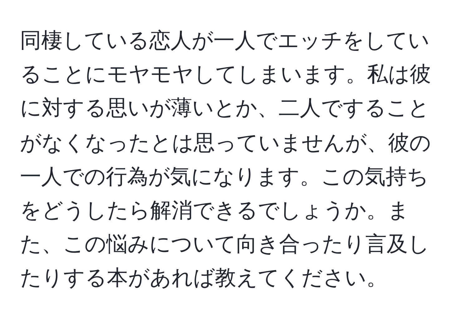 同棲している恋人が一人でエッチをしていることにモヤモヤしてしまいます。私は彼に対する思いが薄いとか、二人ですることがなくなったとは思っていませんが、彼の一人での行為が気になります。この気持ちをどうしたら解消できるでしょうか。また、この悩みについて向き合ったり言及したりする本があれば教えてください。